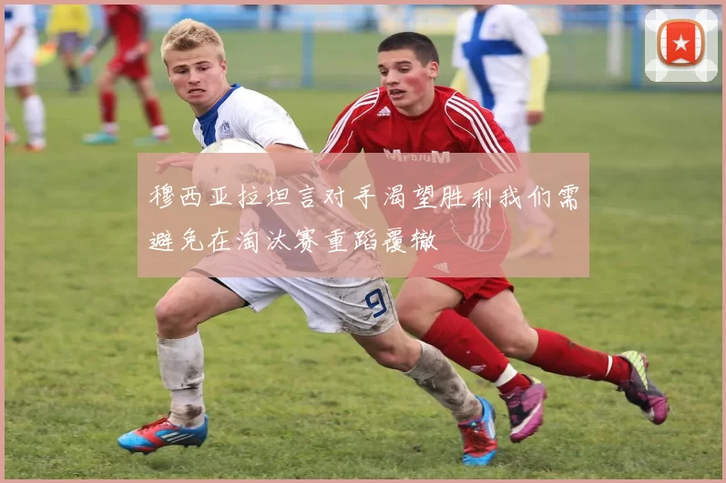 穆西亚拉坦言对手渴望胜利我们需避免在淘汰赛重蹈覆辙
