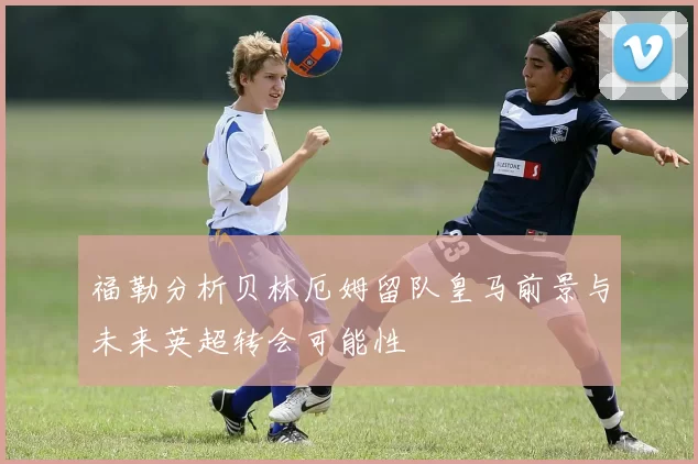 福勒分析贝林厄姆留队皇马前景与未来英超转会可能性
