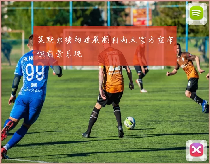 莱默尔续约进展顺利尚未官方宣布但前景乐观