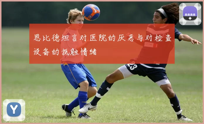 恩比德坦言对医院的厌恶与对检查设备的抵触情绪