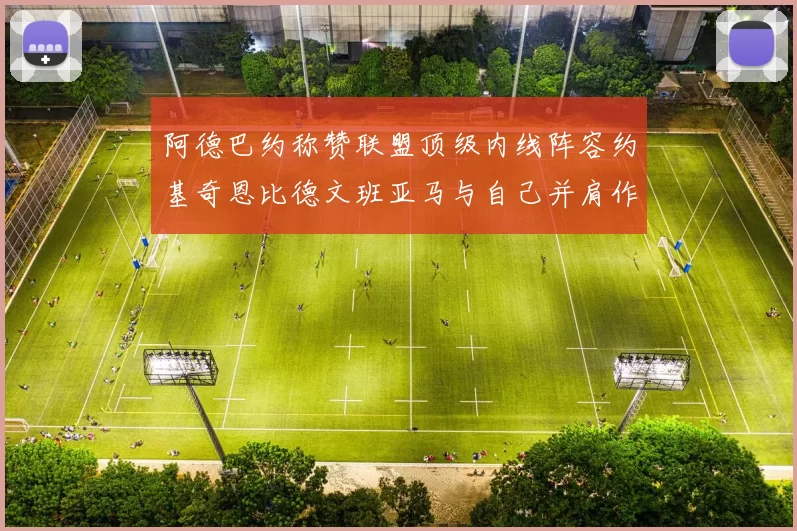 阿德巴约称赞联盟顶级内线阵容约基奇恩比德文班亚马与自己并肩作战