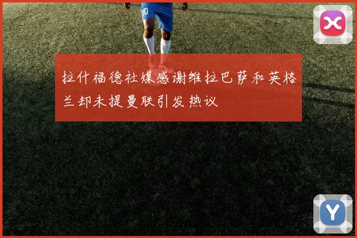 拉什福德社媒感谢维拉巴萨和英格兰却未提曼联引发热议