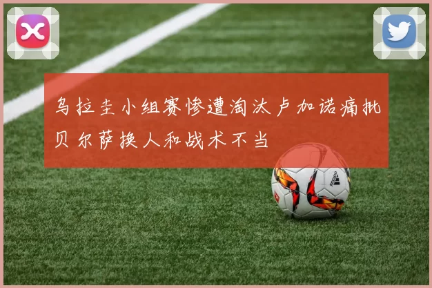 乌拉圭小组赛惨遭淘汰卢加诺痛批贝尔萨换人和战术不当