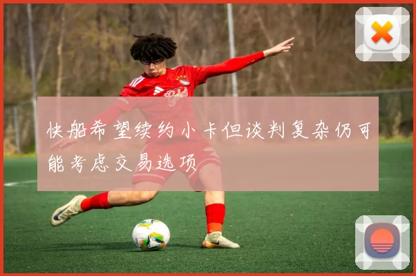 快船希望续约小卡但谈判复杂仍可能考虑交易选项