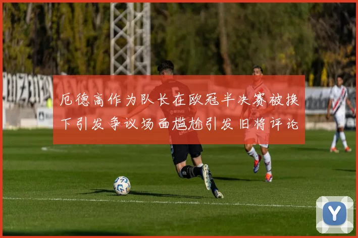 厄德高作为队长在欧冠半决赛被换下引发争议场面尴尬引发旧将评论
