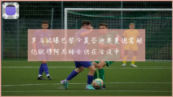 罗马诺曝巴黎今夏签迪奥曼德需超亿欧穆阿尼转会仍在洽谈中
