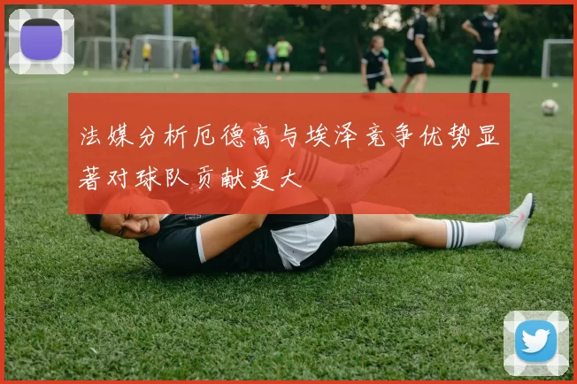 法媒分析厄德高与埃泽竞争优势显著对球队贡献更大