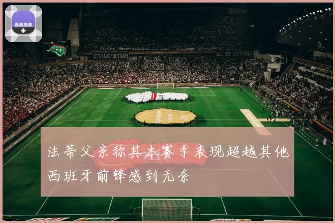 法蒂父亲称其本赛季表现超越其他西班牙前锋感到无奈