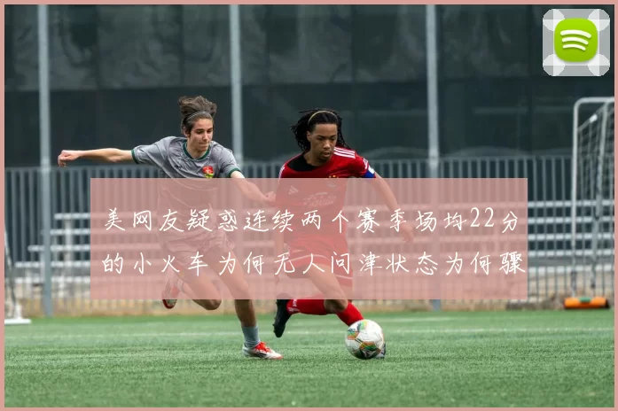 美网友疑惑连续两个赛季场均22分的小火车为何无人问津状态为何骤降