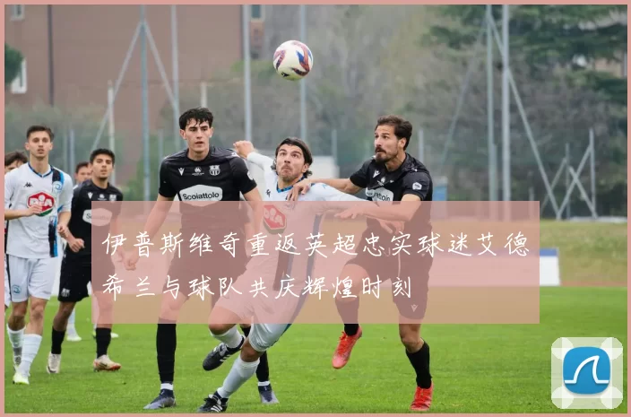 伊普斯维奇重返英超忠实球迷艾德希兰与球队共庆辉煌时刻