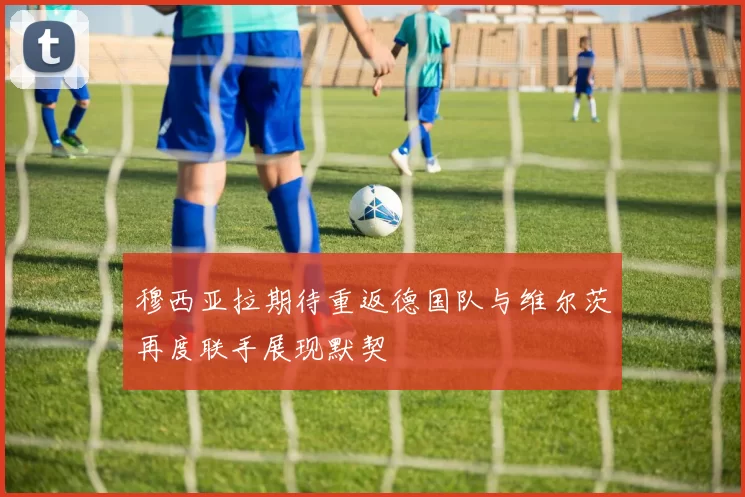 穆西亚拉期待重返德国队与维尔茨再度联手展现默契