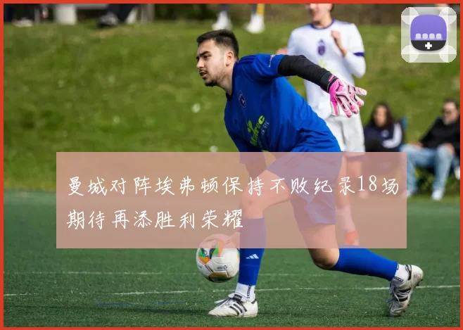 曼城对阵埃弗顿保持不败纪录18场期待再添胜利荣耀